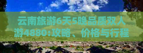 云南旅游6天5晚品质双人游4880:攻略、价格与行程安排