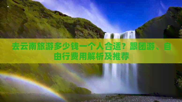 去云南旅游多少钱一个人合适？跟团游、自由行费用解析及推荐