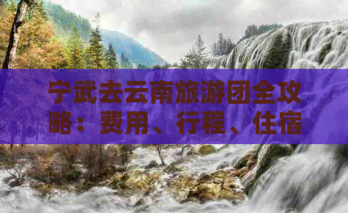 宁武去云南旅游团全攻略：费用、行程、住宿等全方位解析