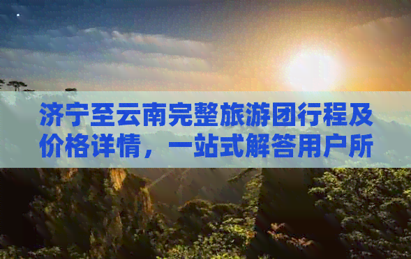 济宁至云南完整旅游团行程及价格详情，一站式解答用户所有疑问