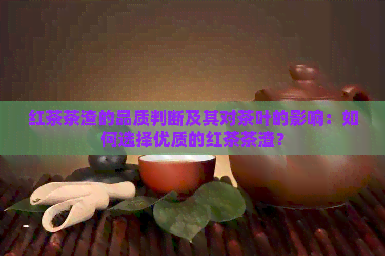 红茶茶渣的品质判断及其对茶叶的影响：如何选择优质的红茶茶渣？