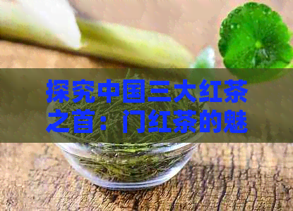 探究中国三大红茶之首：门红茶的魅力所在