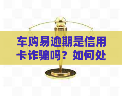 车购易逾期是信用卡诈骗吗？如何处理？怎么办？