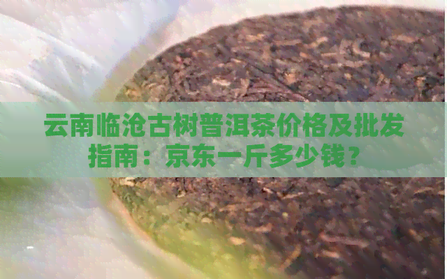 云南临沧古树普洱茶价格及批发指南：京东一斤多少钱？