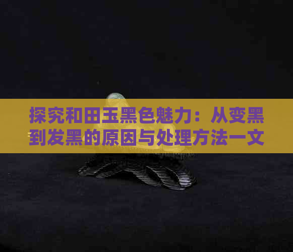 探究和田玉黑色魅力：从变黑到发黑的原因与处理方法一文解析