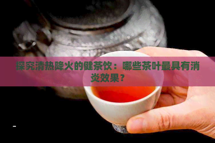 探究清热降火的健茶饮：哪些茶叶更具有消炎效果？