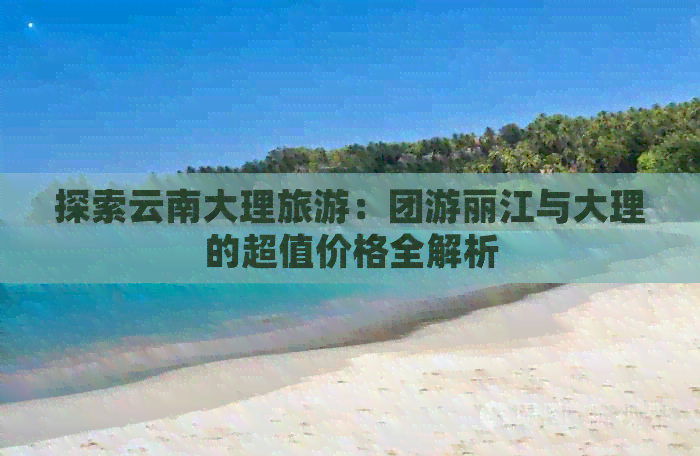 探索云南大理旅游：团游丽江与大理的超值价格全解析