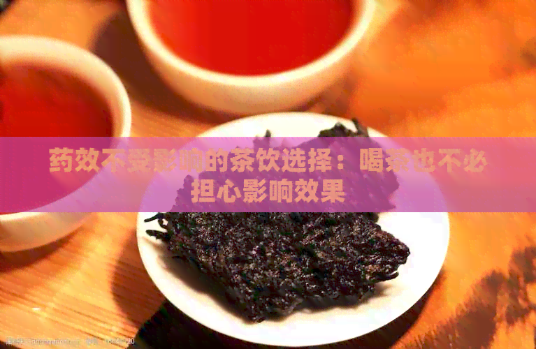 药效不受影响的茶饮选择：喝茶也不必担心影响效果