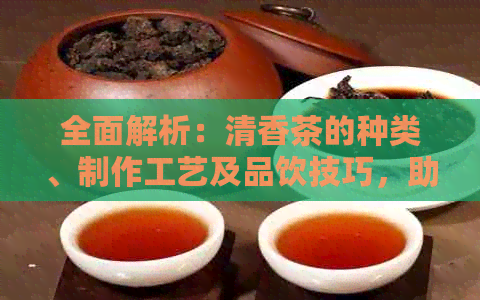 全面解析：清香茶的种类、制作工艺及品饮技巧，助您挑选最适合的茶叶