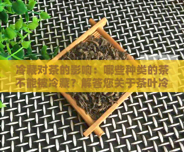 冷藏对茶的影响：哪些种类的茶不能被冷藏？解答您关于茶叶冷藏的所有疑问