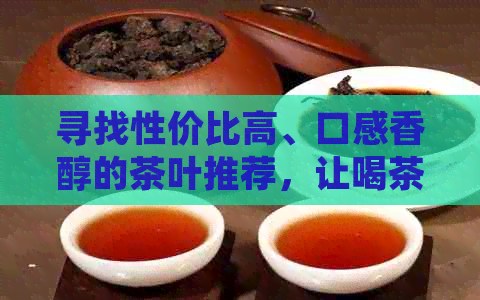 寻找性价比高、口感香醇的茶叶推荐，让喝茶不再贵！