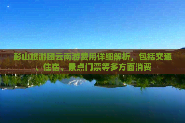 彭山旅游团云南游费用详细解析，包括交通、住宿、景点门票等多方面消费