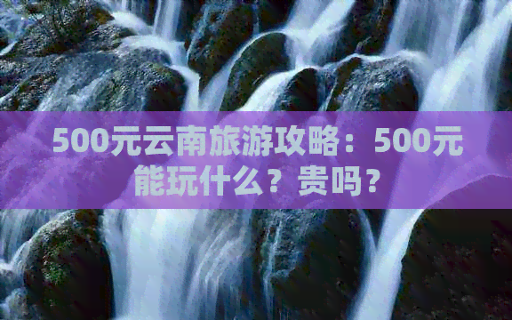 500元云南旅游攻略：500元能玩什么？贵吗？