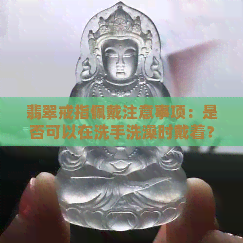 翡翠戒指佩戴注意事项：是否可以在洗手洗澡时戴着？如何正确保养翡翠戒指？