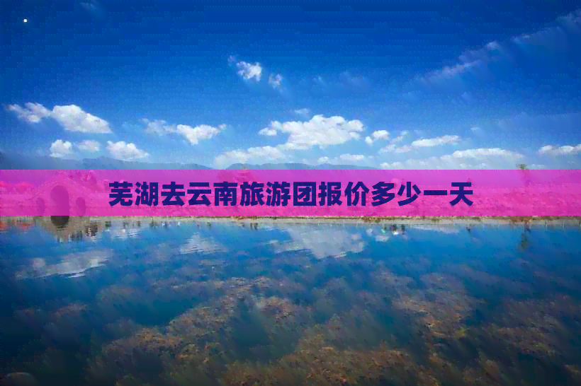 芜湖去云南旅游团报价多少一天