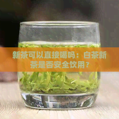 新茶可以直接喝吗：白茶新茶是否安全饮用？