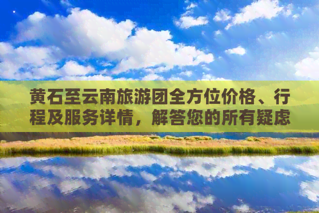 黄石至云南旅游团全方位价格、行程及服务详情，解答您的所有疑虑和问题