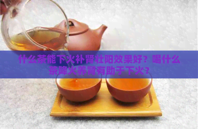 什么茶能下火补肾壮阳效果好？喝什么茶降火养肾有助于下火？