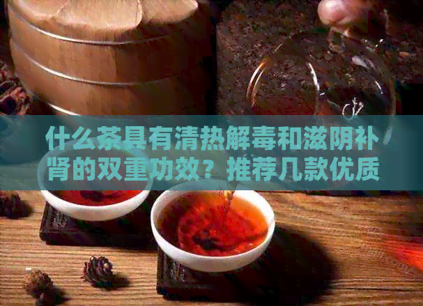 什么茶具有清热解和滋阴补肾的双重功效？推荐几款优质茶叶供您选择。