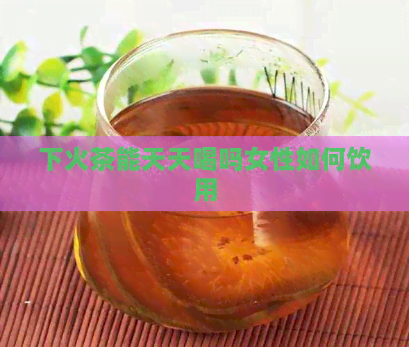 下火茶能天天喝吗女性如何饮用