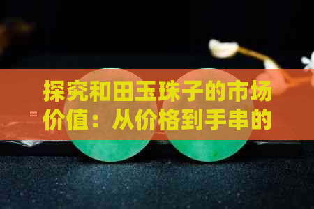 探究和田玉珠子的市场价值：从价格到手串的全方位分析