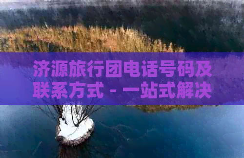 济源旅行团电话号码及联系方式 - 一站式解决您在济源旅行中的所有问题