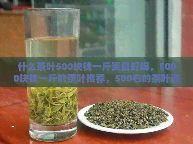 什么茶叶500块钱一斤贵且好喝，5000块钱一斤的茶叶推荐，500右的茶叶选择