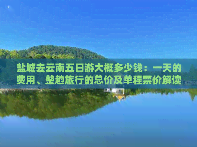 盐城去云南五日游大概多少钱：一天的费用、整趟旅行的总价及单程票价解读