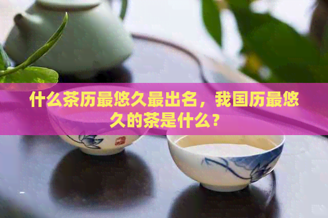 什么茶历最悠久最出名，我国历最悠久的茶是什么？