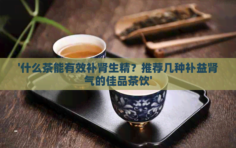 '什么茶能有效补肾生精？推荐几种补益肾气的佳品茶饮'