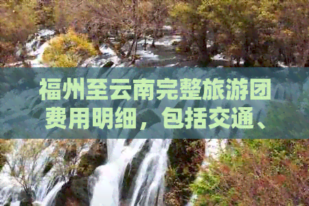 福州至云南完整旅游团费用明细，包括交通、住宿、景点门票等详细信息