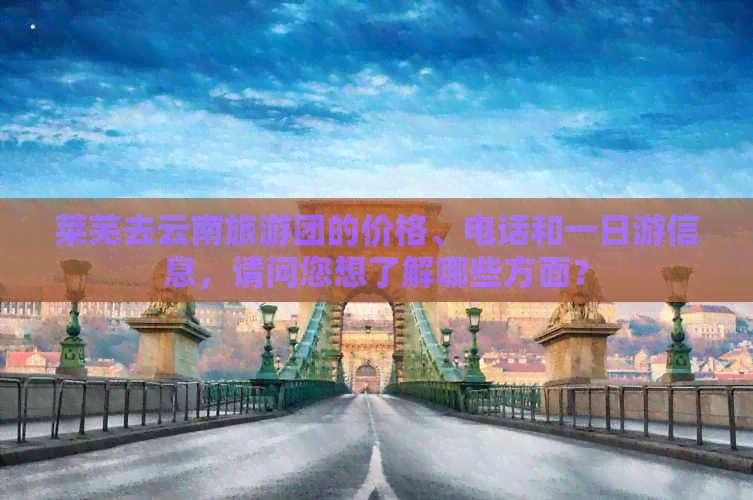 莱芜去云南旅游团的价格、电话和一日游信息，请问您想了解哪些方面？