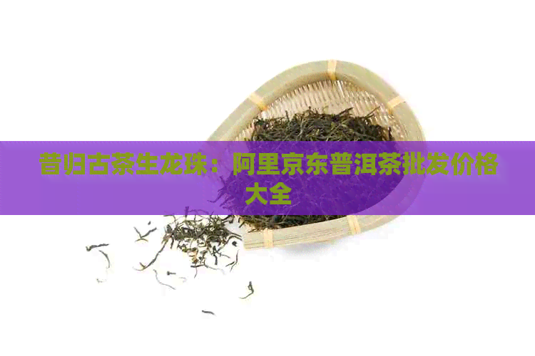 昔归古茶生龙珠：阿里京东普洱茶批发价格大全