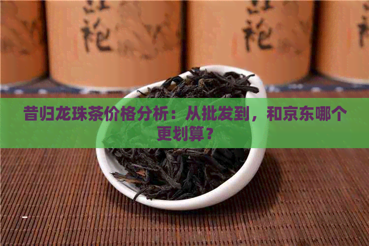 昔归龙珠茶价格分析：从批发到，和京东哪个更划算？