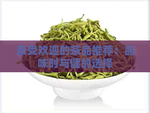 更受欢迎的茶品推荐：品味时与健的选择