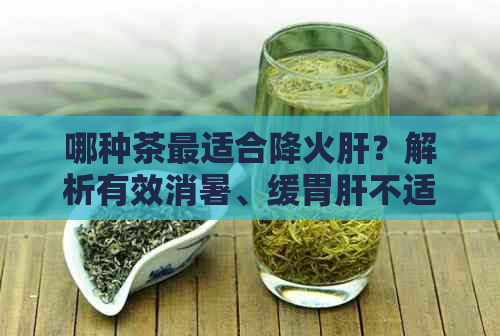 哪种茶最适合降火肝？解析有效消暑、缓胃肝不适的茶叶选择