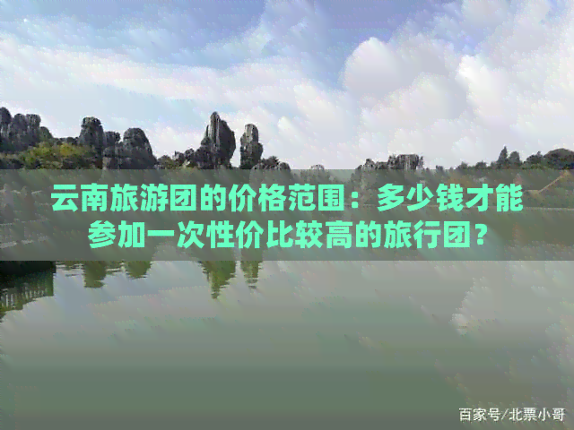 云南旅游团的价格范围：多少钱才能参加一次性价比较高的旅行团？