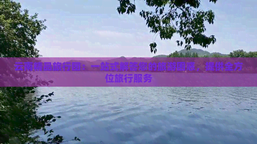 云南精品旅行团：一站式解答您的旅游困惑，提供全方位旅行服务