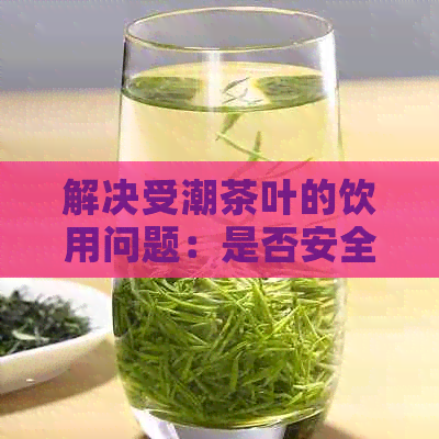 解决受潮茶叶的饮用问题：是否安全和可行？