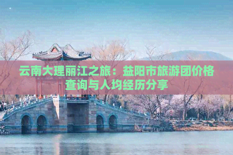 云南大理丽江之旅：益阳市旅游团价格查询与人均经历分享