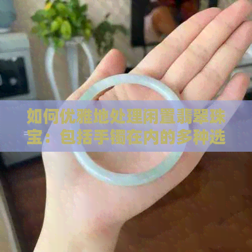 如何优雅地处理闲置翡翠珠宝：包括手镯在内的多种选择