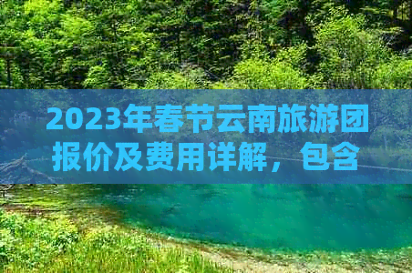 2023年春节云南旅游团报价及费用详解，包含行程安排、住宿条件等全面信息