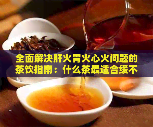 全面解决肝火胃火心火问题的茶饮指南：什么茶最适合缓不同类型的火气？