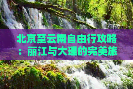 北京至云南自由行攻略：丽江与大理的完美旅行路线