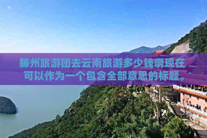 滕州旅游团去云南旅游多少钱啊现在 可以作为一个包含全部意思的标题。