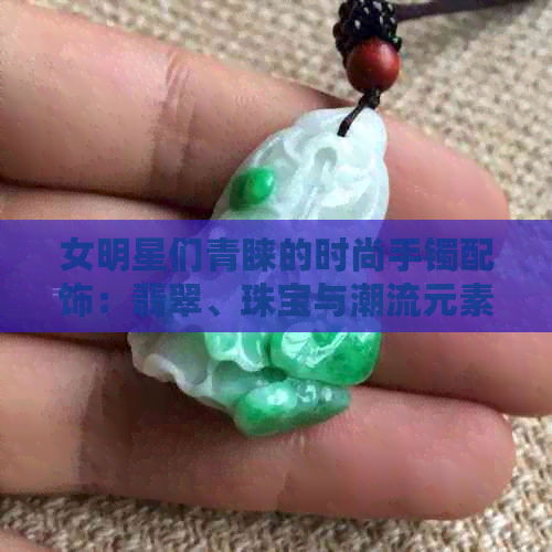 女明星们青睐的时尚手镯配饰：翡翠、珠宝与潮流元素