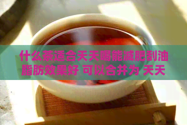 什么茶适合天天喝能减肥刮油脂肪效果好 可以合并为 天天喝的茶减肥效果好。