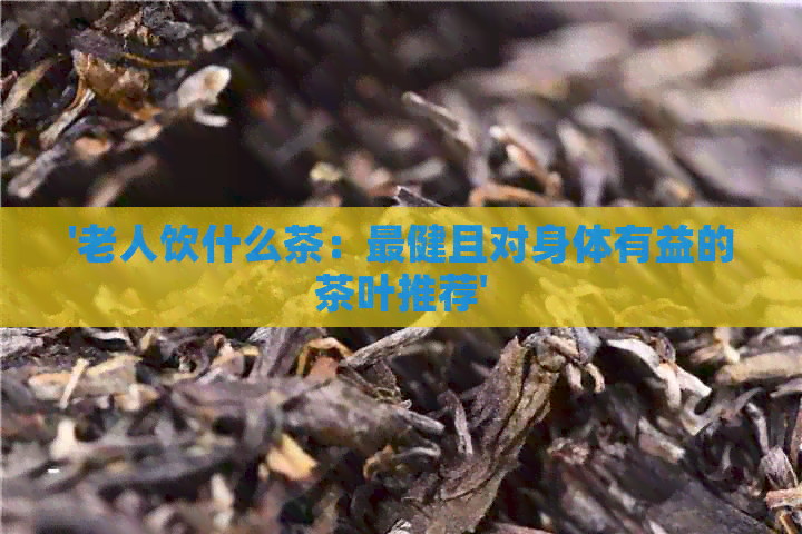 '老人饮什么茶：最健且对身体有益的茶叶推荐'