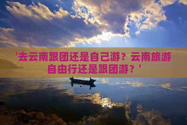 '去云南跟团还是自己游？云南旅游自由行还是跟团游？'