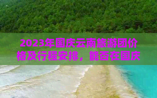 2023年国庆云南旅游团价格及行程安排，能否在国庆期间畅游云南的全攻略